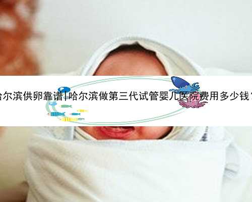 哈尔滨供卵靠谱|哈尔滨做第三代试管婴儿医院费用多少钱？