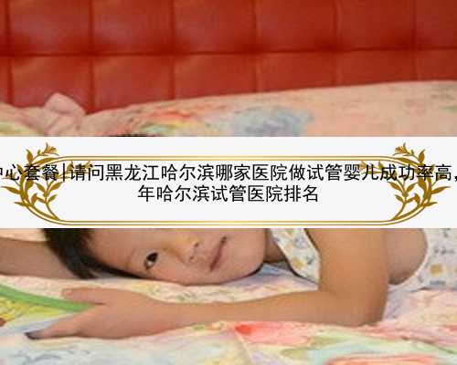 哈尔滨供卵中心套餐|请问黑龙江哈尔滨哪家医院做试管婴儿成功率高，求一份