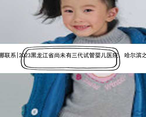 <b>哈尔滨代怀孕哪联系|2023黑龙江省尚未有三代试管婴儿医院，哈尔滨之外的就医</b>